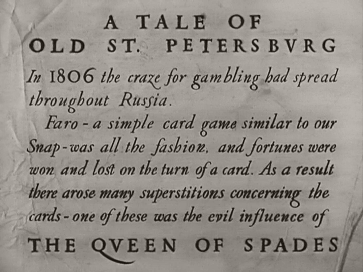 Main title from The Queen of Spades (1949) (17). A tale of old St Petersburg. In 1806 the craze for gambling had spread throughout Russia. Faro – a simple card game similar to our Snap – was all the fashion, and fortunes were won and lost on the turn of a card. As a result there arose many superstitions concerning the cards – one of these was the evil influence of the Queen of Spades